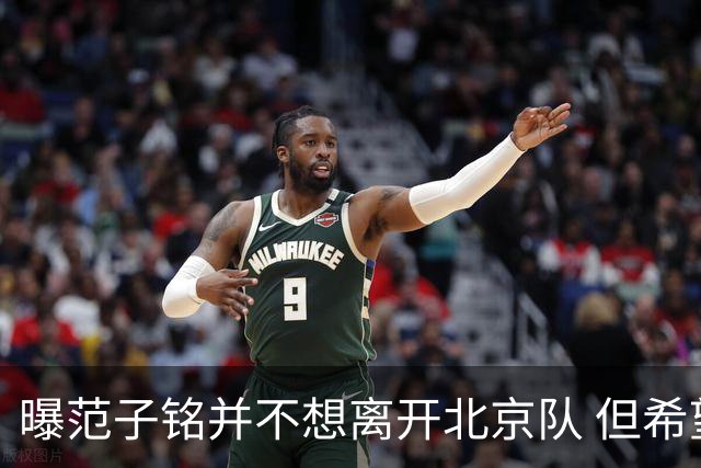 曝范子铭并不想离开北京队 但希望有球打不想待废